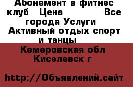 Абонемент в фитнес клуб › Цена ­ 23 000 - Все города Услуги » Активный отдых,спорт и танцы   . Кемеровская обл.,Киселевск г.